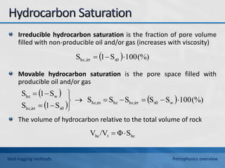 Irreducible hydrocarbon saturation is the fraction of pore volume
filled with non-producible oil and/or gas (increases with viscosity)
Movable hydrocarbon saturation is the pore space filled with
producible oil and/or gas
The volume of hydrocarbon relative to the total volume of rock
  (%)
100
S
1
S x0
irr
hc, 


 
 
  (%)
100
S
S
S
S
S
S
1
S
S
1
S
w
x0
irr
hc,
hc
m
hc,
x0
irr
hc,
w
hc













hc
t
hc S
Φ
/V
V 

Well-logging methods Petrophysics overview
 