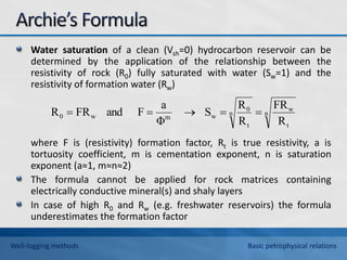 Water saturation of a clean (Vsh=0) hydrocarbon reservoir can be
determined by the application of the relationship between the
resistivity of rock (R0) fully saturated with water (Sw=1) and the
resistivity of formation water (Rw)
where F is (resistivity) formation factor, Rt is true resistivity, a is
tortuosity coefficient, m is cementation exponent, n is saturation
exponent (a≈1, m≈n≈2)
The formula cannot be applied for rock matrices containing
electrically conductive mineral(s) and shaly layers
In case of high R0 and Rw (e.g. freshwater reservoirs) the formula
underestimates the formation factor
n
t
w
n
t
0
w
m
w
0
R
FR
R
R
S
Φ
a
F
and
FR
R 




Well-logging methods Basic petrophysical relations
 