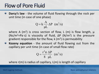 Darcy’s law - the volume of fluid flowing through the rock per
unit time (in case of one phase)
where A (m2) is cross section of flow, L (m) is flow length, μ
(Ns/m2=Pa·s) is viscosity of fluid, ΔP (N/m2) is the pressure
gradient responsible for the flow, k (m2) is permeability
Kozeny equation - the amount of fluid flowing out from the
capillary per unit time (in case of small flow rate)
where r(m) is radius of capillary, L(m) is length of capillary
/s)
(m
ΔP
μL
A
k
Q 3

/s)
(m
μL
ΔP
8
π
r
Q 3
4

Well-logging methods Basic petrophysical relations
 