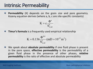 Permeability (K) depends on the grain size and pore geometry.
Kozeny equation derives (where a, b, c are site-specific constants)
Timur’s formula is a frequently used empirical relationship
We speak about absolute permeability if one fluid phase is present
in the pore space, effective permeability is the permeability of a
given fluid phase in the presence of other phases, relative
permeability is the ratio of effective and absolute permeability
)
m
10
(mD
S
Φ
136
.
0
K 2
15
-
2
irr
w,
4.4


b
w,irr
a
S
Φ
c
K 
Well-logging methods Basic petrophysical relations
 