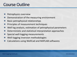 Petrophysics overview
Demonstration of the measuring environment
Basic petrophysical relationships
Principles of measurement techniques
Well log analysis, estimation of petrophysical parameters
Deterministic and statistical interpretation approaches
Special well-logging measurements
Well-logging inversion methodologies
Calculations using WellCad and MATLAB softwares
Well-logging methods Introduction
 