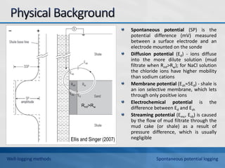 Spontaneous potential (SP) is the
potential difference (mV) measured
between a surface electrode and an
electrode mounted on the sonde
Diffusion potential (Ed) - ions diffuse
into the more dilute solution (mud
filtrate when Rmf>Rw); for NaCl solution
the chloride ions have higher mobility
than sodium cations
Membrane potential (Esh≈5Ed) - shale is
an ion selective membrane, which lets
through only positive ions
Electrochemical potential is the
difference between Ed and Esh
Streaming potential (Emc, Esb) is caused
by the flow of mud filtrate through the
mud cake (or shale) as a result of
pressure difference, which is usually
negligible
Ellis and Singer (2007)
Rmf>Rw
− +
Well-logging methods Spontaneous potential logging
 