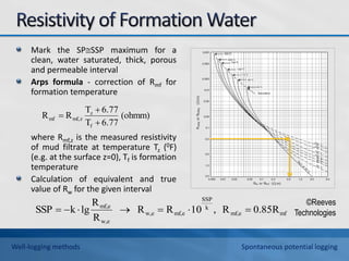 Mark the SPSSP maximum for a
clean, water saturated, thick, porous
and permeable interval
Arps formula - correction of Rmf for
formation temperature
where Rmf,z is the measured resistivity
of mud filtrate at temperature Tz (0F)
(e.g. at the surface z=0), Tf is formation
temperature
Calculation of equivalent and true
value of Rw for the given interval
(ohmm)
6.77
T
6.77
T
R
R
f
z
z
mf,
mf



mf
mf,e
k
SSP
mf,e
w,e
w,e
mf,e
0.85R
R
,
10
R
R
R
R
lg
k
SSP 






©Reeves
Technologies
Well-logging methods Spontaneous potential logging
 