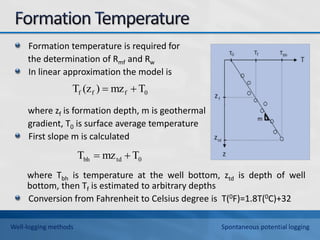 Formation temperature is required for
the determination of Rmf and Rw
In linear approximation the model is
where zf is formation depth, m is geothermal
gradient, T0 is surface average temperature
First slope m is calculated
where Tbh is temperature at the well bottom, ztd is depth of well
bottom, then Tf is estimated to arbitrary depths
Conversion from Fahrenheit to Celsius degree is T(0F)=1.8T(0C)+32
0
f
f
f T
mz
)
(z
T 

0
td
bh T
mz
T 

Well-logging methods Spontaneous potential logging
 