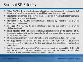 When Rmf /Rw  1, no SP deflection develops (there can be some streaming potential
because of the different pressures of mud filtrate and formation water)
No characteristic shape of SP curves can be identified in modern hydrocarbon wells
drilled with synthetic-based muds
Normal SP - if Rmf > Rw, the permeable layer is detected by a negative value of SP (in
hydrocarbon reservoirs)
Reversed SP - if Rmf < Rw, the permeable layer is detected by a positive value of SP (in
shallow aquifers)
Shale base line shift - on longer intervals, it occurs because of the decrease of Rw
(increasing salt content) or the change in the mineral composition of shales (and the
increasing temperature)
SP currents avoid highly resistive formations and one obtains distorted SP curves
SP suppression is caused by the presence of hydrocarbons (qualitative
phenomenon, it is not suitable for the quantitative determination of hydrocarbon
saturation)
For the motion of ions causing SP phenomenon a minimal permeability (0.1 mD)
and porosity (1−2 %) are necessary, but there are no direct proportionality
between SP anomaly and these petrophysical quantities
Well-logging methods Spontaneous potential logging
 
