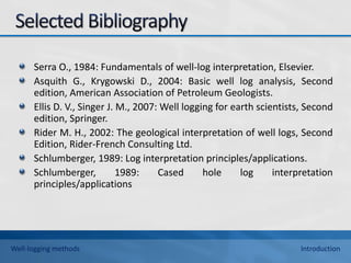 Serra O., 1984: Fundamentals of well-log interpretation, Elsevier.
Asquith G., Krygowski D., 2004: Basic well log analysis, Second
edition, American Association of Petroleum Geologists.
Ellis D. V., Singer J. M., 2007: Well logging for earth scientists, Second
edition, Springer.
Rider M. H., 2002: The geological interpretation of well logs, Second
Edition, Rider-French Consulting Ltd.
Schlumberger, 1989: Log interpretation principles/applications.
Schlumberger, 1989: Cased hole log interpretation
principles/applications
Well-logging methods Introduction
 