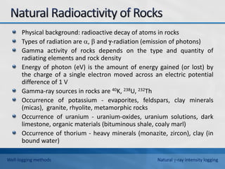 Physical background: radioactive decay of atoms in rocks
Types of radiation are ,  and -radiation (emission of photons)
Gamma activity of rocks depends on the type and quantity of
radiating elements and rock density
Energy of photon (eV) is the amount of energy gained (or lost) by
the charge of a single electron moved across an electric potential
difference of 1 V
Gamma-ray sources in rocks are 40K, 238U, 232Th
Occurrence of potassium - evaporites, feldspars, clay minerals
(micas), granite, rhyolite, metamorphic rocks
Occurrence of uranium - uranium-oxides, uranium solutions, dark
limestone, organic materials (bituminous shale, coaly marl)
Occurrence of thorium - heavy minerals (monazite, zircon), clay (in
bound water)
Well-logging methods Natural -ray intensity logging
 
