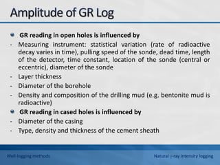 GR reading in open holes is influenced by
- Measuring instrument: statistical variation (rate of radioactive
decay varies in time), pulling speed of the sonde, dead time, length
of the detector, time constant, location of the sonde (central or
eccentric), diameter of the sonde
- Layer thickness
- Diameter of the borehole
- Density and composition of the drilling mud (e.g. bentonite mud is
radioactive)
GR reading in cased holes is influenced by
- Diameter of the casing
- Type, density and thickness of the cement sheath
Well-logging methods Natural -ray intensity logging
 