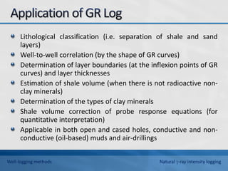 Lithological classification (i.e. separation of shale and sand
layers)
Well-to-well correlation (by the shape of GR curves)
Determination of layer boundaries (at the inflexion points of GR
curves) and layer thicknesses
Estimation of shale volume (when there is not radioactive non-
clay minerals)
Determination of the types of clay minerals
Shale volume correction of probe response equations (for
quantitative interpretation)
Applicable in both open and cased holes, conductive and non-
conductive (oil-based) muds and air-drillings
Well-logging methods Natural -ray intensity logging
 