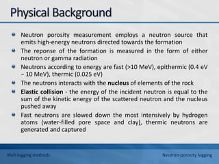 Neutron porosity measurement employs a neutron source that
emits high-energy neutrons directed towards the formation
The reponse of the formation is measured in the form of either
neutron or gamma radiation
Neutrons according to energy are fast (>10 MeV), epithermic (0.4 eV
− 10 MeV), thermic (0.025 eV)
The neutrons interacts with the nucleus of elements of the rock
Elastic collision - the energy of the incident neutron is equal to the
sum of the kinetic energy of the scattered neutron and the nucleus
pushed away
Fast neutrons are slowed down the most intensively by hydrogen
atoms (water-filled pore space and clay), thermic neutrons are
generated and captured
Well-logging methods Neutron-porosity logging
 