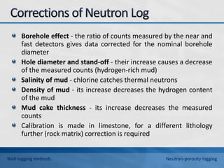 Borehole effect - the ratio of counts measured by the near and
fast detectors gives data corrected for the nominal borehole
diameter
Hole diameter and stand-off - their increase causes a decrease
of the measured counts (hydrogen-rich mud)
Salinity of mud - chlorine catches thermal neutrons
Density of mud - its increase decreases the hydrogen content
of the mud
Mud cake thickness - its increase decreases the measured
counts
Calibration is made in limestone, for a different lithology
further (rock matrix) correction is required
Well-logging methods Neutron-porosity logging
 
