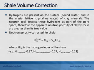 Hydrogens are present on the surface (bound water) and in
the crystal lattice (crystalline water) of clay minerals. The
neutron tool detects these hydrogens as part of the pore
space, therefore the apparent neutron porosity of clayey rocks
are greater than its true value
Neutron porosity corrected for shale
where Hish is the hydrogen index of the shale
(e.g. HIkaolinite=0.37, HImontmorillonite=0.17, HImuscovite=0.13)
sh
sh
N
(corr)
N HI
V
Φ
Φ 

Well-logging methods Neutron-porosity logging
 