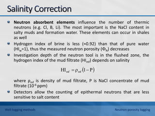 Neutron absorbent elements influence the number of thermic
neutrons (e.g. Cl, B, Li). The most important is the NaCl content in
salty muds and formation water. These elements can occur in shales
as well
Hydrogen index of brine is less (≈0.92) than that of pure water
(HIw=1), thus the measured neutron porosity (N) decreases
Investigation depth of the neutron tool is in the flushed zone, the
hydrogen index of the mud filtrate (HImf) depends on salinity
where ρmf is density of mud filtrate, P is NaCl concentrate of mud
filtrate (10-6 ppm)
Detectors allow the counting of epithermal neutrons that are less
sensitive to salt content
 
P
1
ρ
HI mf
mf 

Well-logging methods Neutron-porosity logging
 