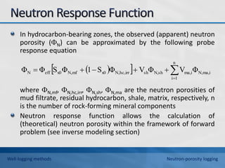 In hydrocarbon-bearing zones, the observed (apparent) neutron
porosity (N) can be approximated by the following probe
response equation
where N,mf, N,hc,irr, N,sh, N,ma are the neutron porosities of
mud filtrate, residual hydrocarbon, shale, matrix, respectively, n
is the number of rock-forming mineral components
Neutron response function allows the calculation of
(theoretical) neutron porosity within the framework of forward
problem (see inverse modeling section)
 
  ma,i
N,
n
1
i
ma,i
sh
N,
sh
hc,irr
N,
x0
mf
N,
x0
eff
N Φ
V
Φ
V
Φ
S
1
Φ
S
Φ
Φ 






Well-logging methods Neutron-porosity logging
 