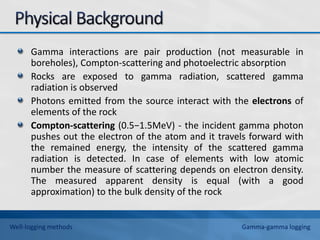 Gamma interactions are pair production (not measurable in
boreholes), Compton-scattering and photoelectric absorption
Rocks are exposed to gamma radiation, scattered gamma
radiation is observed
Photons emitted from the source interact with the electrons of
elements of the rock
Compton-scattering (0.5−1.5MeV) - the incident gamma photon
pushes out the electron of the atom and it travels forward with
the remained energy, the intensity of the scattered gamma
radiation is detected. In case of elements with low atomic
number the measure of scattering depends on electron density.
The measured apparent density is equal (with a good
approximation) to the bulk density of the rock
Well-logging methods Gamma-gamma logging
 