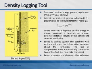 Source of medium energy gamma rays is used
(60Co or 137Cs of 662keV)
Intensity of scattered gamma radiation (I-) is
proportional to the bulk density of rocks (ρb)
where constant a depends on the energy of
source, constant b depends on source-
detector distance (length of the sonde) and
detector sensitivity
Sonde is pushed against the borehole wall,
which maximizes the information obtained
about the formation. The use of
compensated tools automatically corrects for
borehole effect (i.e. mud cake thickness)
Penetration depth  30−40 cm (flushed zone)
b
bρ
γ
γ ae
I 
 
Ellis and Singer (2007)
Well-logging methods Gamma-gamma logging
 