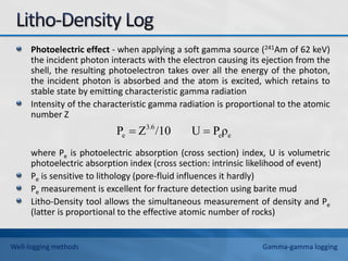 Photoelectric effect - when applying a soft gamma source (241Am of 62 keV)
the incident photon interacts with the electron causing its ejection from the
shell, the resulting photoelectron takes over all the energy of the photon,
the incident photon is absorbed and the atom is excited, which retains to
stable state by emitting characteristic gamma radiation
Intensity of the characteristic gamma radiation is proportional to the atomic
number Z
where Pe is photoelectric absorption (cross section) index, U is volumetric
photoelectric absorption index (cross section: intrinsic likelihood of event)
Pe is sensitive to lithology (pore-fluid influences it hardly)
Pe measurement is excellent for fracture detection using barite mud
Litho-Density tool allows the simultaneous measurement of density and Pe
(latter is proportional to the effective atomic number of rocks)
e
e
3.6
e ρ
P
U
/10
Z
P 

Well-logging methods Gamma-gamma logging
 
