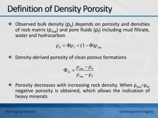 Observed bulk density (ρb) depends on porosity and densities
of rock matrix (ρma) and pore fluids (ρf) including mud filtrate,
water and hydrocarbon
Density-derived porosity of clean porous formations
Porosity decreases with increasing rock density. When ρmaρb,
negative porosity is obtained, which allows the indication of
heavy minerals
f
ma
b
ma
D
ρ
ρ
ρ
ρ
Φ



ma
f
b Φ)ρ
(1
Φρ
ρ 


Well-logging methods Gamma-gamma logging
 
