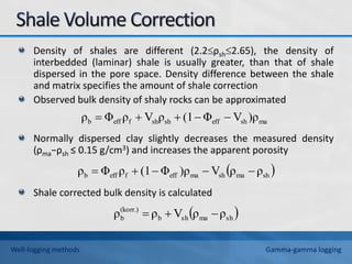 Density of shales are different (2.2ρsh2.65), the density of
interbedded (laminar) shale is usually greater, than that of shale
dispersed in the pore space. Density difference between the shale
and matrix specifies the amount of shale correction
Observed bulk density of shaly rocks can be approximated
Normally dispersed clay slightly decreases the measured density
(ρma−ρsh ≤ 0.15 g/cm3) and increases the apparent porosity
Shale corrected bulk density is calculated
ma
sh
eff
sh
sh
f
eff
b )ρ
V
Φ
(1
ρ
V
ρ
Φ
ρ 




 
sh
ma
sh
ma
eff
f
eff
b ρ
ρ
V
)ρ
Φ
(1
ρ
Φ
ρ 




 
sh
ma
sh
b
(korr.)
b ρ
ρ
V
ρ
ρ 


Well-logging methods Gamma-gamma logging
 