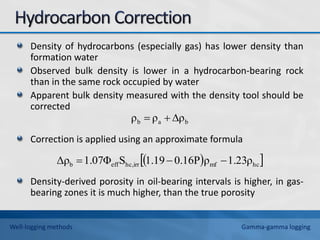 Density of hydrocarbons (especially gas) has lower density than
formation water
Observed bulk density is lower in a hydrocarbon-bearing rock
than in the same rock occupied by water
Apparent bulk density measured with the density tool should be
corrected
Correction is applied using an approximate formula
Density-derived porosity in oil-bearing intervals is higher, in gas-
bearing zones it is much higher, than the true porosity
b
a
b ρ
ρ
ρ 


 
 
hc
mf
hc,irr
eff
b 1.23ρ
ρ
0.16P
1.19
S
1.07Φ
Δρ 


Well-logging methods Gamma-gamma logging
 
