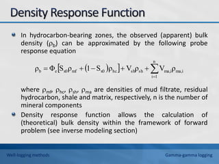 In hydrocarbon-bearing zones, the observed (apparent) bulk
density (b) can be approximated by the following probe
response equation
where mf, hc, sh, ma are densities of mud filtrate, residual
hydrocarbon, shale and matrix, respectively, n is the number of
mineral components
Density response function allows the calculation of
(theoretical) bulk density within the framework of forward
problem (see inverse modeling section)
 
  ma,i
n
1
i
ma,i
sh
sh
hc
x0
mf
x0
e
b ρ
V
ρ
V
ρ
S
1
ρ
S
Φ
ρ 






Well-logging methods Gamma-gamma logging
 