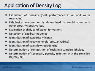 Estimation of porosity (best performance in oil and water
reservoirs)
Lithological composition is determined in combination with
other porosity sensitive logs
Evaluation of shaly sand(stone) formations
Detection of gas-bearing zones
Identification of evaporite minerals
Identification of heavy minerals (ores, anhydrite)
Identification of coals (low rock density)
Determination of composition of rocks in a complex lithology
Determination of secondary porosity together with the sonic log
(2D−S)
Well-logging methods Gamma-gamma logging
 