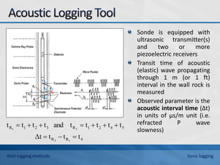 Sonde is equipped with
ultrasonic transmitter(s)
and two or more
piezoelectric receivers
Transit time of acoustic
(elastic) wave propagating
through 1 m (or 1 ft)
interval in the wall rock is
measured
Observed parameter is the
acoustic interval time (∆t)
in units of μs/m unit (i.e.
refracted P wave
slowness)
t2
t3
t4
t5
t1
4
R
R
5
4
2
1
R
3
2
1
R
t
t
t
Δt
t
t
t
t
t
and
t
t
t
t
1
2
2
1










Well-logging methods Sonic logging
 