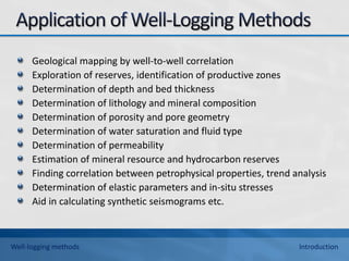Geological mapping by well-to-well correlation
Exploration of reserves, identification of productive zones
Determination of depth and bed thickness
Determination of lithology and mineral composition
Determination of porosity and pore geometry
Determination of water saturation and fluid type
Determination of permeability
Estimation of mineral resource and hydrocarbon reserves
Finding correlation between petrophysical properties, trend analysis
Determination of elastic parameters and in-situ stresses
Aid in calculating synthetic seismograms etc.
Well-logging methods Introduction
 