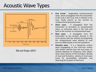 Ellis and Singer (2007)
First arrival - longitudinal (compressional)
wave, which propagates from the transmitter
to the rock in the mud, than it refracts in the
rock, finally returns to the receiver as
compressional (pressure) wave
Shear wave - it propagates from the
transmitter to formation as compressional
wave, as transverse wave in the rock and
back to the receiver as compressional wave
Mud wave - it propagates from the
transmitter to the receiver directly in the
mud column with the velocity corresponding
the compressional wave velocity of mud
(hard to differentiate in the full waveform)
Stoneley wave - it is a dispersive surface
wave propagating on the mud-rock surface
with smaller velocity than the mud wave. Its
velocity depends on frequency, hole caliper,
shear wave velocity of the formation, density
of mud and formation, velocity of mud wave
(used for permeability estimation and
detecting the location of fractures)
Well-logging methods Sonic logging
 
