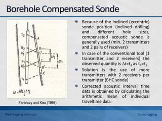 Because of the inclined (eccentric)
sonde position (inclined drilling)
and different hole sizes,
compensated acoustic sonde is
generally used (min. 2 transmitters
and 2 pairs of receivers)
In case of the conventional tool (1
transmitter and 2 receivers) the
observed quantity is ∆tt4 as t3t5
Solution is the use of more
transmitters with 2 receivers per
transmitter (BHC sonde)
Corrected acoustic interval time
data is obtained by calculating the
arithmetic mean of individual
traveltime data
Ferenczy and Kiss (1993)
Well-logging methods Sonic logging
 