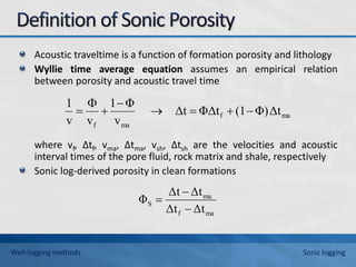Acoustic traveltime is a function of formation porosity and lithology
Wyllie time average equation assumes an empirical relation
between porosity and acoustic travel time
where vf, ∆tf, vma, ∆tma, vsh, ∆tsh are the velocities and acoustic
interval times of the pore fluid, rock matrix and shale, respectively
Sonic log-derived porosity in clean formations
ma
f
ma
f
Δt
Φ)
(1
ΦΔt
Δt
v
Φ
1
v
v
1








ma
f
ma
S
Δt
Δt
Δt
Δt
Φ



Well-logging methods Sonic logging
 