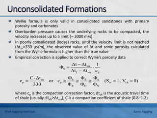 Wyllie formula is only valid in consolidated sandstones with primary
porosity and carbonates
Overburden pressure causes the underlying rocks to be compacted, the
velocity increases up to a limit ( 3000 m/s)
In poorly consolidated (loose) rocks, until the velocity limit is not reached
(∆tsh>330 μs/m), the observed value of ∆t and sonic porosity calculated
from the Wyllie formula is higher than the true value
Empirical correction is applied to correct Wyllie’s porosity data
where cp is the compaction correction factor, ∆tsh is the acoustic travel time
of shale (usually ∆tsh>∆tma), C is a compaction coefficient of shale (0.8−1.2)
0)
V
1,
(S
Φ
Φ
Φ
Φ
Φ
Φ
c
or
330
Δt
C
c
c
1
Δt
Δt
Δt
Δt
Φ
sh
w
N
S
D
S
R
S
p
sh
p
p
ma
f
ma
S











Well-logging methods Sonic logging
 