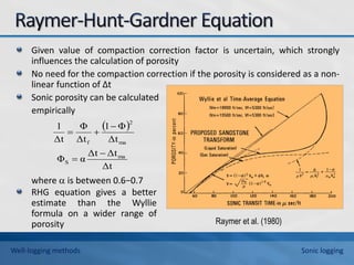 Given value of compaction correction factor is uncertain, which strongly
influences the calculation of porosity
No need for the compaction correction if the porosity is considered as a non-
linear function of ∆t
Sonic porosity can be calculated
empirically
where  is between 0.6−0.7
 
Δt
Δt
Δt
α
Φ
Δt
Φ
1
Δt
Φ
Δt
1
ma
S
ma
2
f





RHG equation gives a better
estimate than the Wyllie
formula on a wider range of
porosity Raymer et al. (1980)
Well-logging methods Sonic logging
 