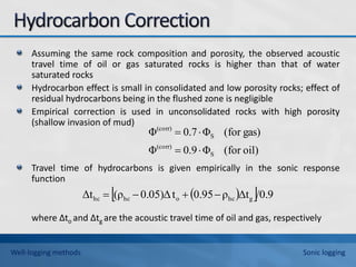 Assuming the same rock composition and porosity, the observed acoustic
travel time of oil or gas saturated rocks is higher than that of water
saturated rocks
Hydrocarbon effect is small in consolidated and low porosity rocks; effect of
residual hydrocarbons being in the flushed zone is negligible
Empirical correction is used in unconsolidated rocks with high porosity
(shallow invasion of mud)
Travel time of hydrocarbons is given empirically in the sonic response
function
where ∆to and ∆tg are the acoustic travel time of oil and gas, respectively
oil)
for
(
Φ
9
.
0
Φ
gas)
for
(
Φ
7
.
0
Φ
S
(corr)
S
(corr)




 
 /0.9
Δt
ρ
0.95
t
0.05)Δ
(ρ
Δt g
hc
o
hc
hc 



Well-logging methods Sonic logging
 