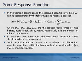 In hydrocarbon-bearing zones, the observed acoustic travel time (∆t)
can be approximated by the following probe response equation
where ∆tmf, ∆thc, ∆tsh, ∆tma are the acoustic travel times of mud
filtrate, hydrocarbon, shale, matrix, respectively, n is the number of
mineral components
In unconsolidated formations the compaction correction factor
should also be taken into account
Sonic response function allows the calculation of (theoretical)
acoustic travel time within the framework of forward problem (see
inverse modeling section)
 
  ma,i
n
1
i
ma,i
sh
sh
hc
x0
mf
x0 Δt
V
Δt
V
Δt
S
1
Δt
S
Φ
Δt 






Well-logging methods Sonic logging
 