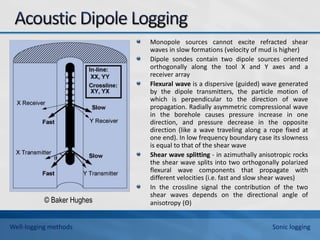 Monopole sources cannot excite refracted shear
waves in slow formations (velocity of mud is higher)
Dipole sondes contain two dipole sources oriented
orthogonally along the tool X and Y axes and a
receiver array
Flexural wave is a dispersive (guided) wave generated
by the dipole transmitters, the particle motion of
which is perpendicular to the direction of wave
propagation. Radially asymmetric compressional wave
in the borehole causes pressure increase in one
direction, and pressure decrease in the opposite
direction (like a wave traveling along a rope fixed at
one end). In low frequency boundary case its slowness
is equal to that of the shear wave
Shear wave splitting - in azimuthally anisotropic rocks
the shear wave splits into two orthogonally polarized
flexural wave components that propagate with
different velocities (i.e. fast and slow shear waves)
In the crossline signal the contribution of the two
shear waves depends on the directional angle of
anisotropy (Θ)
© Baker Hughes
Well-logging methods Sonic logging
 