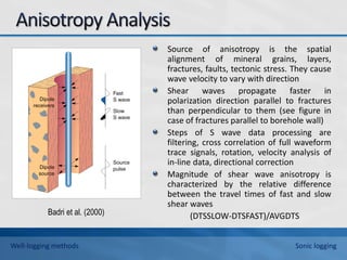 Source of anisotropy is the spatial
alignment of mineral grains, layers,
fractures, faults, tectonic stress. They cause
wave velocity to vary with direction
Shear waves propagate faster in
polarization direction parallel to fractures
than perpendicular to them (see figure in
case of fractures parallel to borehole wall)
Steps of S wave data processing are
filtering, cross correlation of full waveform
trace signals, rotation, velocity analysis of
in-line data, directional correction
Magnitude of shear wave anisotropy is
characterized by the relative difference
between the travel times of fast and slow
shear waves
(DTSSLOW-DTSFAST)/AVGDTS
Badri et al. (2000)
Well-logging methods Sonic logging
 