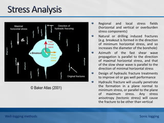 Regional and local stress fields
(horizontal and vertical or overburden
stress components)
Natural or drilling induced fractures
(e.g. breakout is formed in the direction
of minimum horizontal stress, and so
increases the diameter of the borehole)
Azimuth of the fast shear wave
propagation is parallel to the direction
of maximal horizontal stress, and that
of the slow shear wave is parallel to the
direction of minimal horizontal stress
Design of hydraulic fracture treatments
to improve oil or gas well performance
Hydraulic fracture will usually penetrate
the formation in a plane normal to
minimum stress, or parallel to the plane
of maximum stress. Any stress
anisotropy (tectonic stress) will cause
the fracture to be other than vertical
© Baker Atlas (2001)
Well-logging methods Sonic logging
 