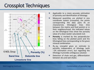 Applicable to a more accurate estimation
of porosity and identification of lithology
Measured quantities are plotted in one
coordinate system (crossplot), the points
corresponding the data pairs fit on
characteristic lithological lines (line
between the matrix and fluid points) or in
their neighbourhood, the indicated values
on the lithological lines show the porosity
value of a clean (water saturated) rock
Porosity is marked by the perpendicular
lines falling on the plotted point and the
lithological lines corresponding to the given
mineral combination
N−ρb crossplot gives an estimate to
porosity independent of lithology (with
2% estimation error), but regarding the
lithology it provides ambiguous solution
Detection of shale and gas, differentiation
between dry and wet shales
Sand line Dolomite line
Porosity (%)
Limestone line
© MOL Group
Well-logging methods Combination of porosity logs
 