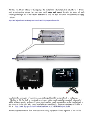 All these benefits are offered by these pumps that make them better alternate to other types of devices
such as submersible pumps. So, users can install deep well pumps in order to secure all such
advantages through and to have better performance level for their residential and commercial supply
systems.
http://www.pexuniverse.com/grundfos-deep-well-pumps-submersible




Installation by employees of municipal, industrial or public utility owner of well or well pump.
   Nothing in this Act shall be construed so as to prevent the employees of a municipal, industrial or
public utility owner of a well or well pump from installing a well pump so long as the installation is in
accordance with the criteria for pump installation as established by the department as provided for in
this Act. http://www.ilga.gov/legislation/ilcs/ilcs3.asp?ActID=1591&ChapterID=36

Water well problems result from many causes including equipment failure, depletion of the aquifer,
 