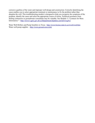 corrosive qualities of the water and improper well design and construction. Correctly identifying the
cause enables you to select appropriate treatment or maintenance to fix the problem rather than
abandon the well. This troubleshooting module is designed to help you recognize the symptoms of the
problem, identify the cause and select the appropriate course of action. Technical assistance from
drilling contractors or groundwater consultants may be valuable. See Module 11 "Contacts for More
Information." - http://www1.agric.gov.ab.ca/$department/deptdocs.nsf/all/wwg412

Water Well Drillers and Pump Installers in Texas - http://www.license.state.tx.us/wwd/wwd.htm
Water well pump supplier – http://www.pexuniverse.com/
 