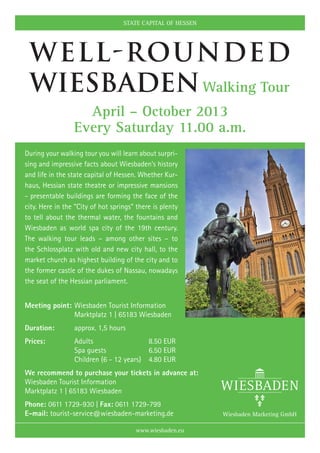STATE CAPITAL OF HESSEN




 Well-rounded
 Wiesbaden Walking Tour
                   April – October 2013
                 Every Saturday 11.00 a.m.
During your walking tour you will learn about surpri-
sing and impressive facts about Wiesbaden’s history
and life in the state capital of Hessen. Whether Kur-
haus, Hessian state theatre or impressive mansions
- presentable buildings are forming the face of the
city. Here in the “City of hot springs” there is plenty
to tell about the thermal water, the fountains and
Wiesbaden as world spa city of the 19th century.
The walking tour leads – among other sites – to
the Schlossplatz with old and new city hall, to the
market church as highest building of the city and to
the former castle of the dukes of Nassau, nowadays
the seat of the Hessian parliament.


Meeting point:	Wiesbaden Tourist Information
	              Marktplatz 1 | 65183 Wiesbaden
Duration:	       approx. 1,5 hours
Prices:	         Adults	                  8.50 EUR
	                Spa guests	              6.50 EUR
	                Children (6 - 12 years)	 4.80 EUR
We recommend to purchase your tickets in advance at:
Wiesbaden Tourist Information
Marktplatz 1 | 65183 Wiesbaden
Phone: 0611 1729-930 | Fax: 0611 1729-799
E-mail: tourist-service@wiesbaden-marketing.de

                                       www.wiesbaden.eu
 