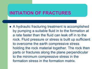 INITIATION OF FRACTURES
 A hydraulic fracturing treatment is accomplished
by pumping a suitable fluid in to the formation at
a rate faster than the fluid can leak off in to the
rock. Fluid pressure or stress is built up sufficient
to overcome the earth compressive stress
holding the rock material together. The rock then
parts or fractures along the plane perpendicular
to the minimum compressive stress in the
formation stress in the formation matrix.
 