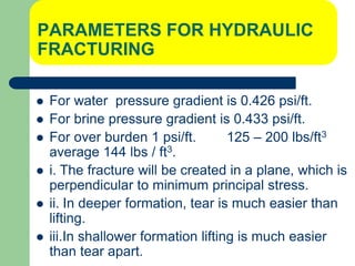 PARAMETERS FOR HYDRAULIC
FRACTURING
 For water pressure gradient is 0.426 psi/ft.
 For brine pressure gradient is 0.433 psi/ft.
 For over burden 1 psi/ft. 125 – 200 lbs/ft3
average 144 lbs / ft3.
 i. The fracture will be created in a plane, which is
perpendicular to minimum principal stress.
 ii. In deeper formation, tear is much easier than
lifting.
 iii.In shallower formation lifting is much easier
than tear apart.
 