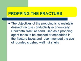 PROPPING THE FRACTURS
 The objectives of the propping is to maintain
desired fracture conductivity economically.
Horizontal fracture sand used as a propping
agent tends to be crushed or embedded in
the fracture faces and recommended the use
of rounded crushed wall nut shells
 