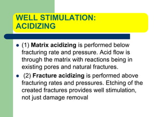 WELL STIMULATION:
ACIDIZING
 (1) Matrix acidizing is performed below
fracturing rate and pressure. Acid flow is
through the matrix with reactions being in
existing pores and natural fractures.
 (2) Fracture acidizing is performed above
fracturing rates and pressures. Etching of the
created fractures provides well stimulation,
not just damage removal
 