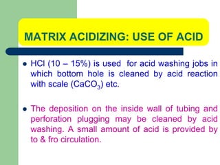 MATRIX ACIDIZING: USE OF ACID
 HCl (10 – 15%) is used for acid washing jobs in
which bottom hole is cleaned by acid reaction
with scale (CaCO3) etc.
 The deposition on the inside wall of tubing and
perforation plugging may be cleaned by acid
washing. A small amount of acid is provided by
to & fro circulation.
 