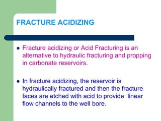 FRACTURE ACIDIZING
 Fracture acidizing or Acid Fracturing is an
alternative to hydraulic fracturing and propping
in carbonate reservoirs.
 In fracture acidizing, the reservoir is
hydraulically fractured and then the fracture
faces are etched with acid to provide linear
flow channels to the well bore.
 