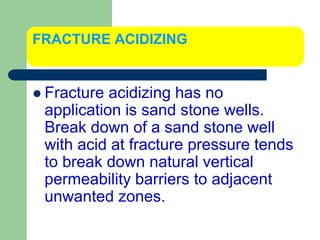 FRACTURE ACIDIZING
 Fracture acidizing has no
application is sand stone wells.
Break down of a sand stone well
with acid at fracture pressure tends
to break down natural vertical
permeability barriers to adjacent
unwanted zones.
 