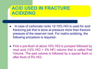 ACID USED IN FRACTURE
ACIDIZING
 In case of carbonate rocks 12-15% HCl is used for acid
fracturing job that is done at pressure more than fracture
pressure of the reservoir rock. For matrix acidizing, the
following procedure is required-
 First a pre-flush of about 10% HCl is pumped followed by
mud acid (12% HCl + 3% HF) volume that is called Pad
Volume. The pad volume is followed by a spocer flush or
after flush of 5% HCl.
 